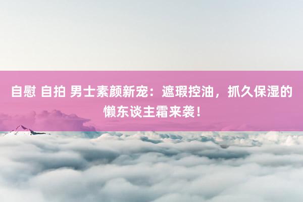 自慰 自拍 男士素颜新宠：遮瑕控油，抓久保湿的懒东谈主霜来袭！