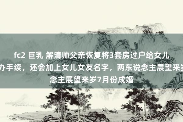 fc2 巨乳 解清帅父亲恢复将3套房过户给女儿，年后就去办手续，还会加上女儿女友名字，两东说念主展望来岁7月份成婚