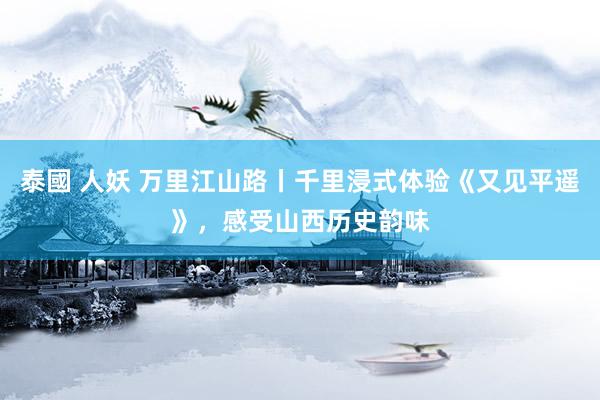 泰國 人妖 万里江山路丨千里浸式体验《又见平遥》，感受山西历史韵味