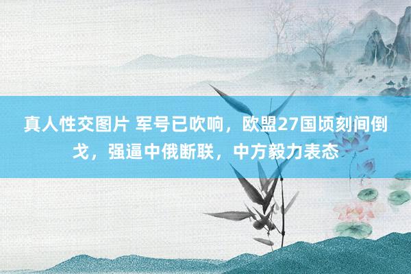 真人性交图片 军号已吹响，欧盟27国顷刻间倒戈，强逼中俄断联，中方毅力表态