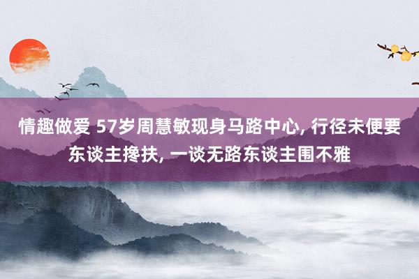 情趣做爱 57岁周慧敏现身马路中心， 行径未便要东谈主搀扶， 一谈无路东谈主围不雅