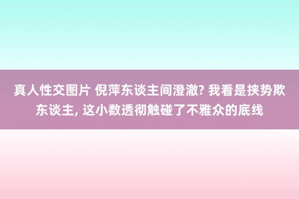 真人性交图片 倪萍东谈主间澄澈? 我看是挟势欺东谈主， 这小数透彻触碰了不雅众的底线