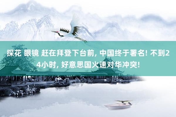 探花 眼镜 赶在拜登下台前， 中国终于署名! 不到24小时， 好意思国火速对华冲突!