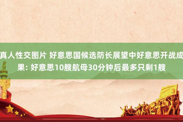 真人性交图片 好意思国候选防长展望中好意思开战成果: 好意思10艘航母30分钟后最多只剩1艘