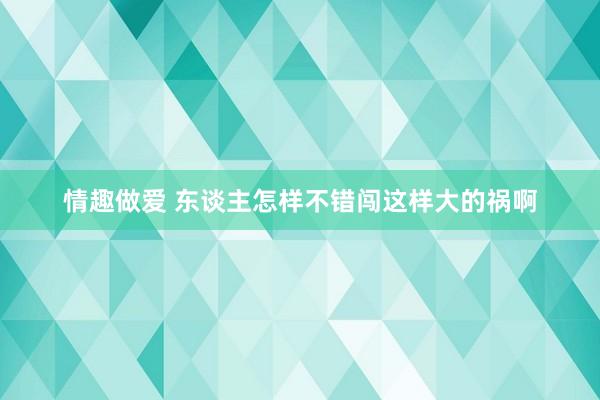 情趣做爱 东谈主怎样不错闯这样大的祸啊