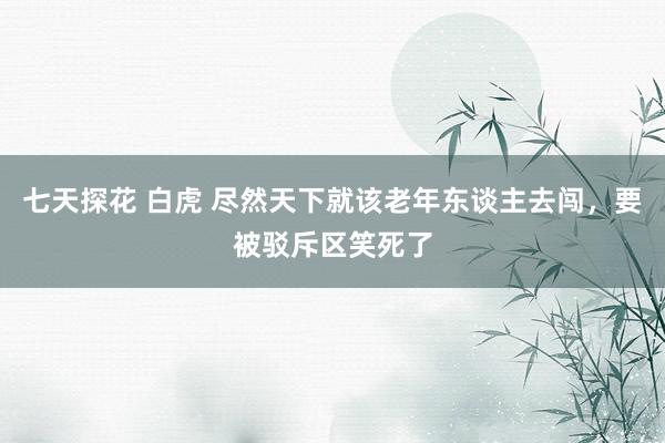 七天探花 白虎 尽然天下就该老年东谈主去闯，要被驳斥区笑死了