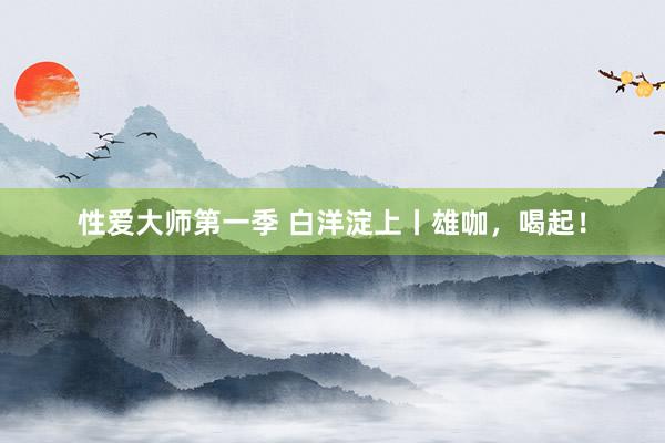 性爱大师第一季 白洋淀上丨雄咖，喝起！