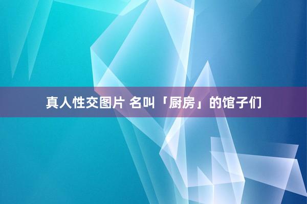 真人性交图片 名叫「厨房」的馆子们