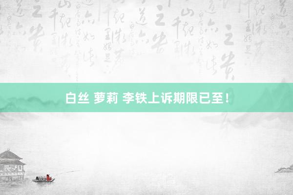 白丝 萝莉 李铁上诉期限已至！