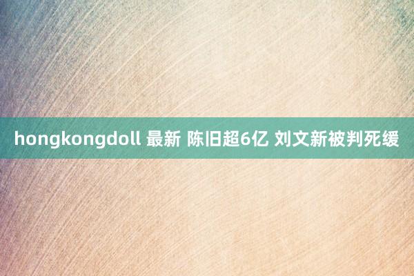 hongkongdoll 最新 陈旧超6亿 刘文新被判死缓