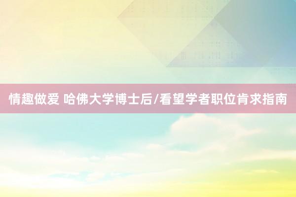 情趣做爱 哈佛大学博士后/看望学者职位肯求指南