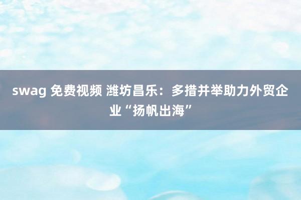 swag 免费视频 潍坊昌乐：多措并举助力外贸企业“扬帆出海”