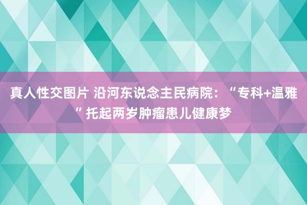 真人性交图片 沿河东说念主民病院：“专科+温雅”托起两岁肿瘤患儿健康梦