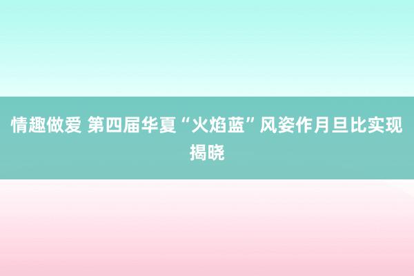 情趣做爱 第四届华夏“火焰蓝”风姿作月旦比实现揭晓