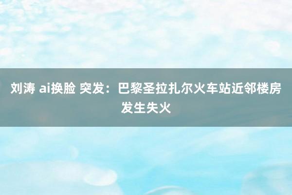 刘涛 ai换脸 突发：巴黎圣拉扎尔火车站近邻楼房发生失火