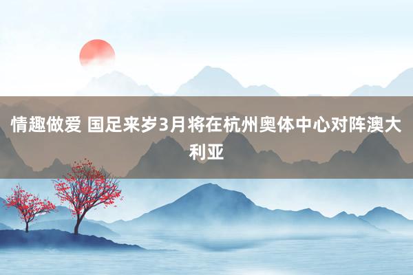 情趣做爱 国足来岁3月将在杭州奥体中心对阵澳大利亚