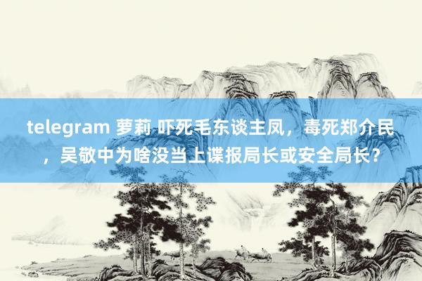 telegram 萝莉 吓死毛东谈主凤，毒死郑介民，吴敬中为啥没当上谍报局长或安全局长？