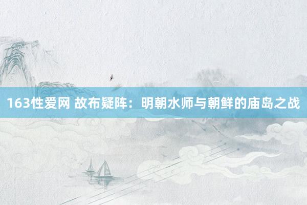 163性爱网 故布疑阵：明朝水师与朝鲜的庙岛之战