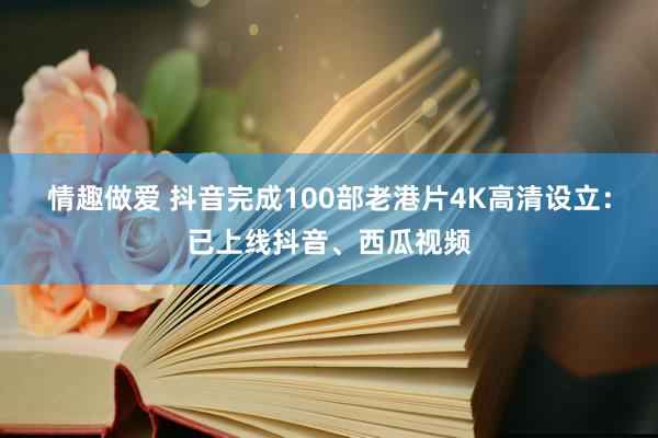 情趣做爱 抖音完成100部老港片4K高清设立：已上线抖音、西瓜视频