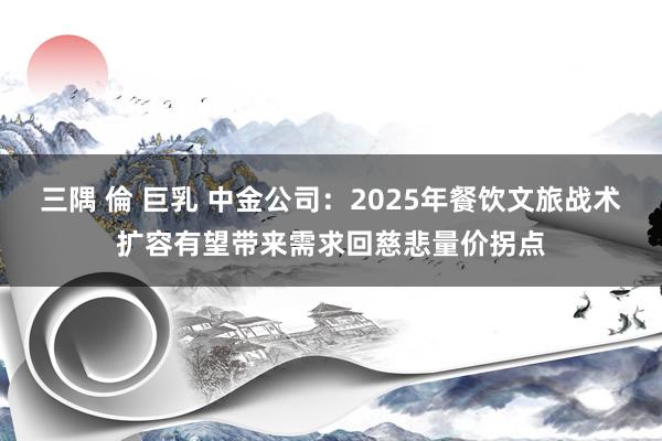 三隅 倫 巨乳 中金公司：2025年餐饮文旅战术扩容有望带来需求回慈悲量价拐点