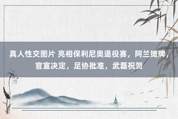 真人性交图片 亮相保利尼奥退役赛，阿兰摊牌，官宣决定，足协批准，武磊祝贺