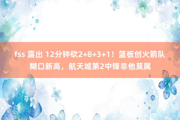 fss 露出 12分钟砍2+8+3+1！篮板创火箭队糊口新高，航天城第2中锋非他莫属
