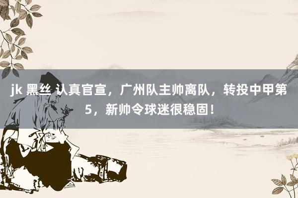 jk 黑丝 认真官宣，广州队主帅离队，转投中甲第5，新帅令球迷很稳固！