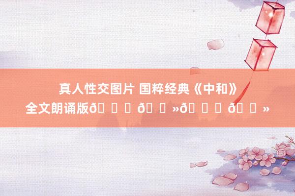 真人性交图片 国粹经典《中和》全文朗诵版🙏🏻🙏🏻