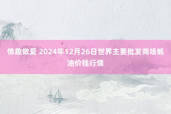 情趣做爱 2024年12月26日世界主要批发商场蚝油价钱行情