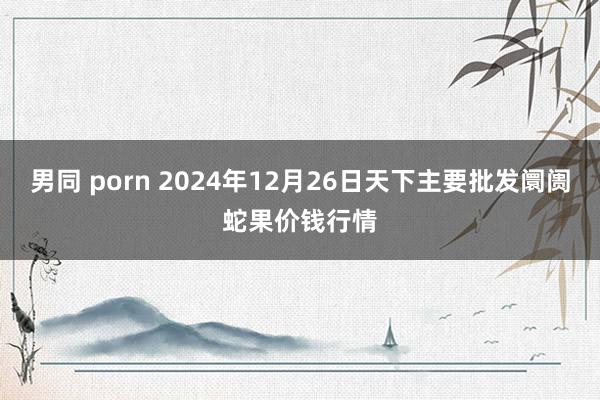 男同 porn 2024年12月26日天下主要批发阛阓蛇果价钱行情