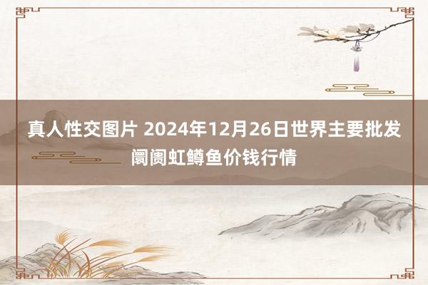 真人性交图片 2024年12月26日世界主要批发阛阓虹鳟鱼价钱行情
