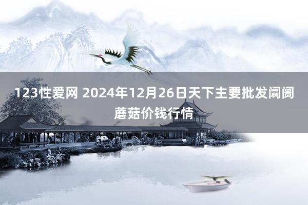 123性爱网 2024年12月26日天下主要批发阛阓蘑菇价钱行情