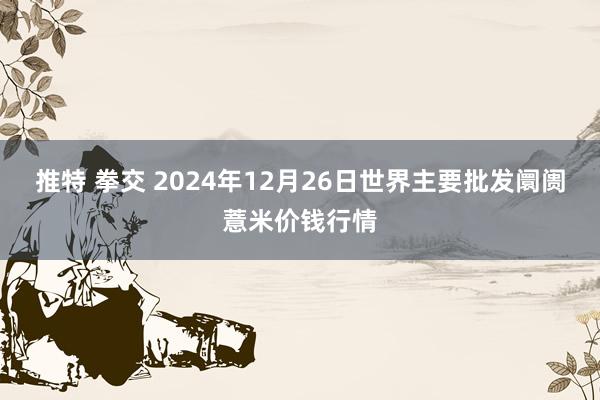 推特 拳交 2024年12月26日世界主要批发阛阓薏米价钱行情