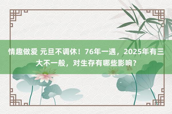 情趣做爱 元旦不调休！76年一遇，2025年有三大不一般，对生存有哪些影响？