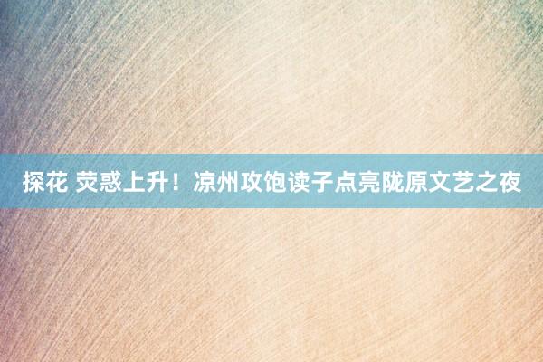 探花 荧惑上升！凉州攻饱读子点亮陇原文艺之夜