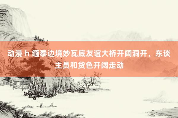 动漫 h 缅泰边境妙瓦底友谊大桥开阔洞开，东谈主员和货色开阔走动