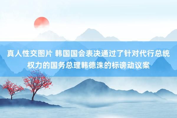 真人性交图片 韩国国会表决通过了针对代行总统权力的国务总理韩德洙的标谤动议案