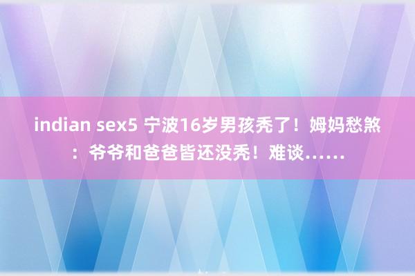 indian sex5 宁波16岁男孩秃了！姆妈愁煞：爷爷和爸爸皆还没秃！难谈……