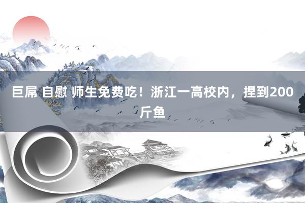 巨屌 自慰 师生免费吃！浙江一高校内，捏到200斤鱼