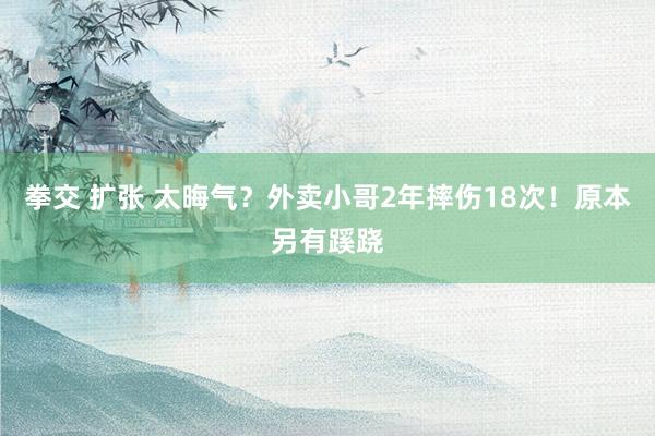 拳交 扩张 太晦气？外卖小哥2年摔伤18次！原本另有蹊跷
