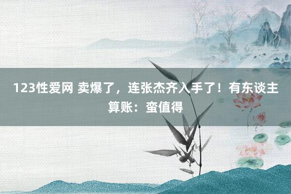 123性爱网 卖爆了，连张杰齐入手了！有东谈主算账：蛮值得