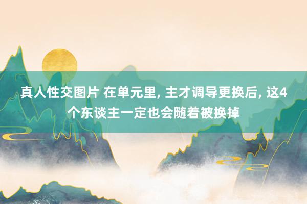 真人性交图片 在单元里， 主才调导更换后， 这4个东谈主一定也会随着被换掉