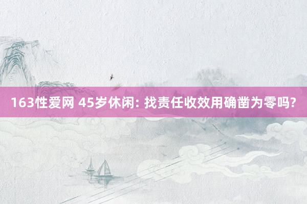 163性爱网 45岁休闲: 找责任收效用确凿为零吗?