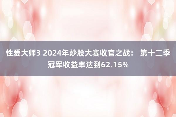 性爱大师3 2024年炒股大赛收官之战： 第十二季冠军收益率达到62.15%