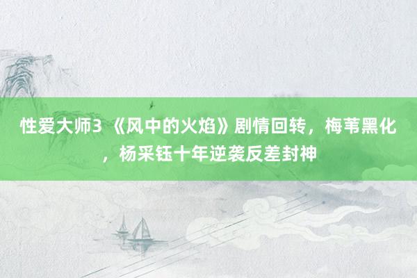性爱大师3 《风中的火焰》剧情回转，梅苇黑化，杨采钰十年逆袭反差封神