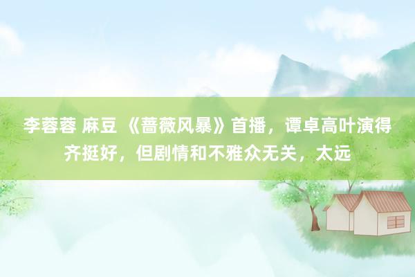 李蓉蓉 麻豆 《蔷薇风暴》首播，谭卓高叶演得齐挺好，但剧情和不雅众无关，太远