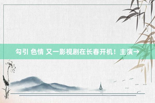 勾引 色情 又一影视剧在长春开机！主演→