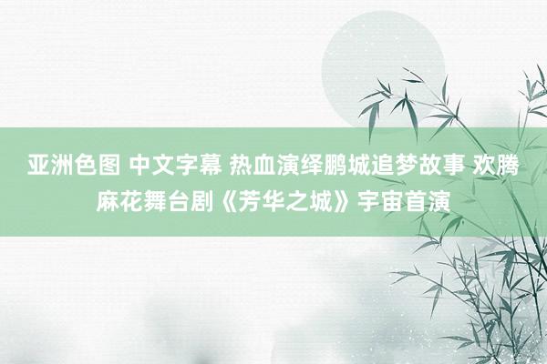 亚洲色图 中文字幕 热血演绎鹏城追梦故事 欢腾麻花舞台剧《芳华之城》宇宙首演