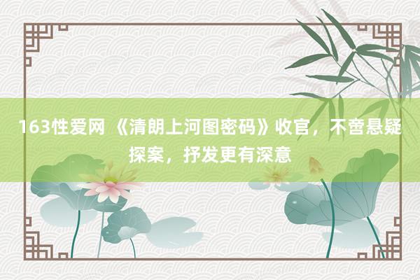163性爱网 《清朗上河图密码》收官，不啻悬疑探案，抒发更有深意
