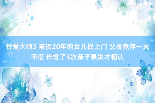 性爱大师3 被拐20年的女儿找上门 父母竟存一火不信 作念了3次亲子果决才相认